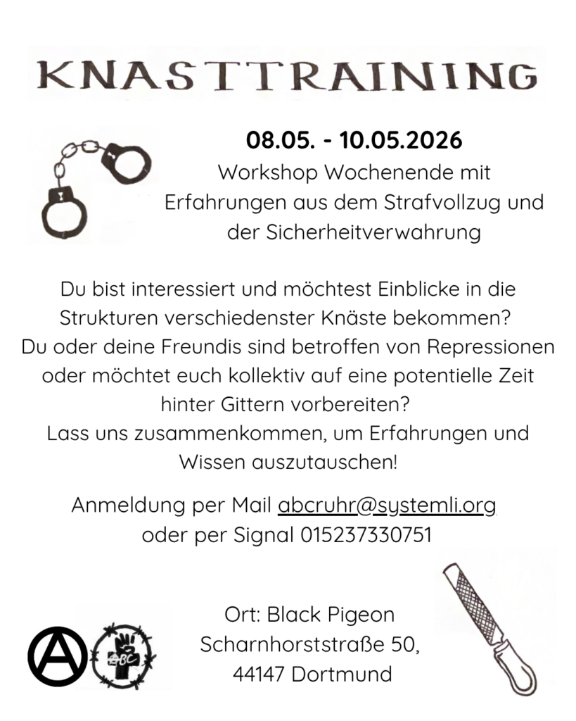 Das Bild ist im Hintergrund weiß, die Schrift und Zeichnungen sind Schwarz. oben steht groß als Überschrift KNASTTRAINING. Darunter Links sind Handschellen gemalt und daneben steht "08.05. - 10.05.2026
Workshop Wochenende mit Erfahrungen aus dem Strafvollzug und der Sicherheitverwahrung". Darunter steht: "Du bist interessiert und möchtest Einblicke in die Strukturen verschiedenster Knäste bekommen? Du oder deine Freundis sind betroffen von Repressionen oder möchtet euch kollektiv auf eine potentielle Zeit  hinter Gittern vorbereiten? Lass uns zusammenkommen, um Erfahrungen und Wissen auszutauschen! Anmeldung per Mail abcruhr@systemli.org oder per Signal 015237330751 " Untern Links in der Ecke ist ein A im Kreis und das Logo vom ABC Ruhr in Abgewandelter Form, umringt mit Stacheldraht. Daneben steht der Ort: Black Pigeon, Scharnhorststraße 50, 44147 Dortmund. Daneben rechts ist eine gemalte Pfeile abgebildet. 